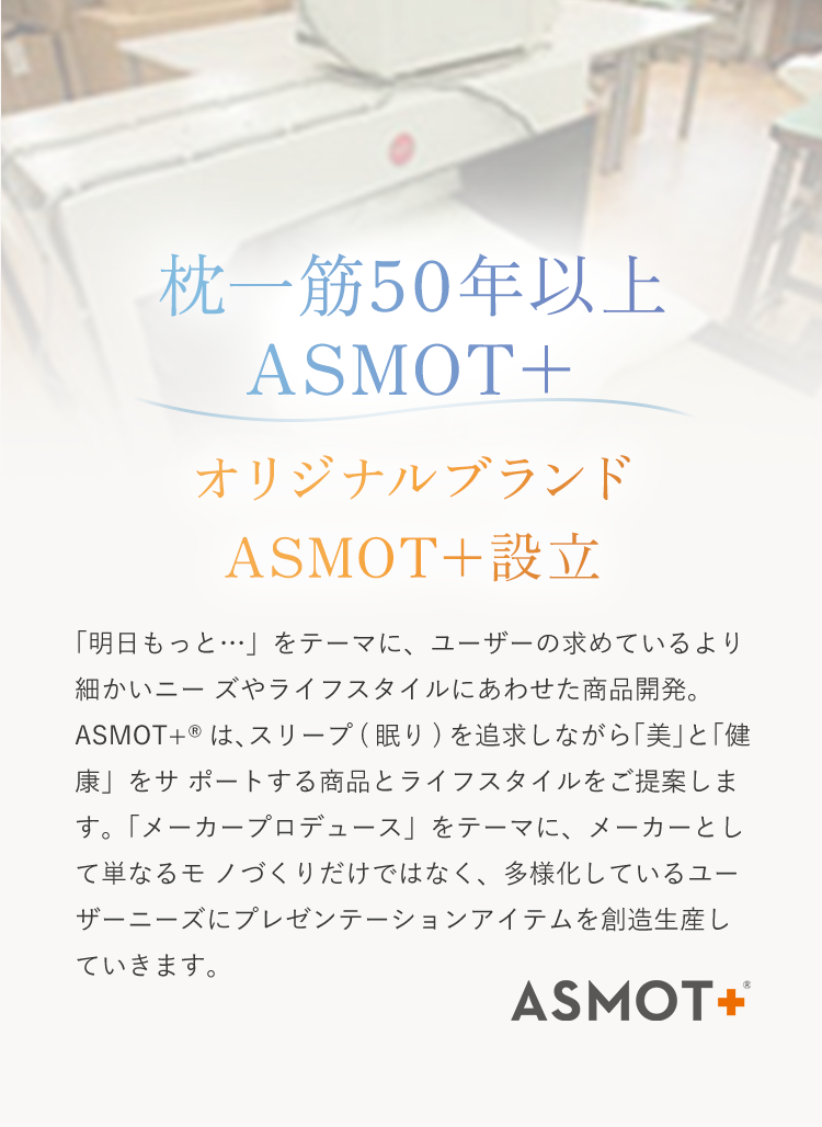 枕一筋50年以上ASMOT＋ オリジナルブランドASMOT＋設立。「明日もっと…」をテーマに、ユーザーの求めているより細かいニーズやライフスタイルに合わせた商品開発。ASMOT＋は、スリープ（眠り）を追求しながら「美」と「健康」をサポートする商品とライフスタイルを提案します。「メーカープロデュース」をテーマに、メーカーとして単なるモモづくりだけではなく、多様化しているユーｚ－アニーズにプレゼンテーションアイテムを創造生産していきます。
