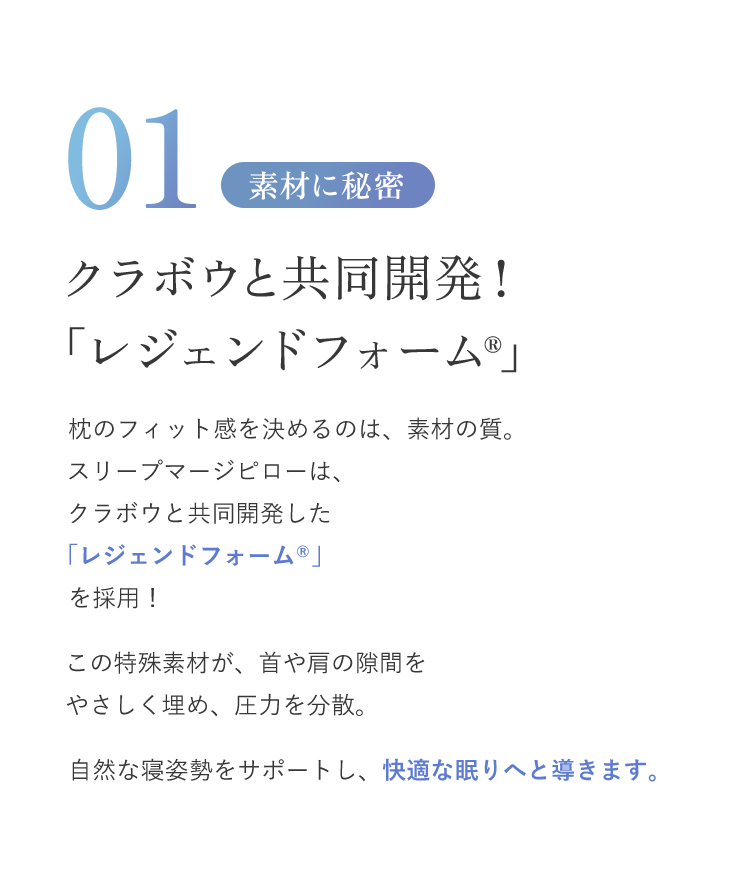 クラボウと共同開発！「レジェンドフォーム®枕のフィット感を決めるのは、素材の質。スリープマージピローは、クラボウと共同開発した「レジェンドフォーム®」を採用！この特殊素材が、首や肩の隙間をやさしく埋め、圧力を分散。自然な寝姿勢をサポートし、快適な眠りへと導きます。