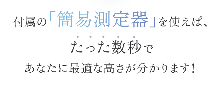 付属の「簡易測定器」を使えば、たった数秒であなたに最適な高さが分かります！