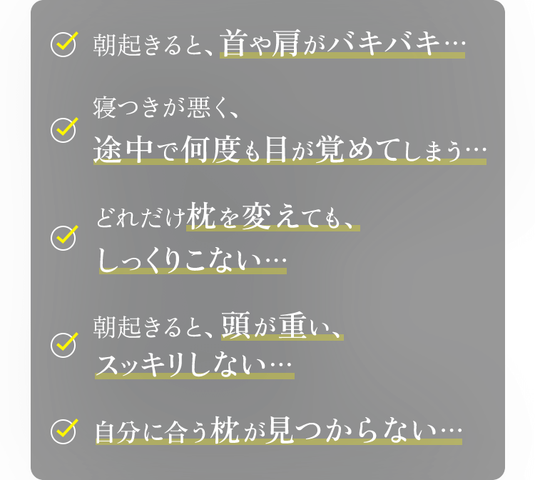 朝起きると、首や肩がバキバキ…寝つきが悪く、途中で何度も目が覚めてしまう…どれだけ枕を変えても、しっくりこない…朝起きると、頭が重い、スッキリしない…自分に合う枕が見つからない…